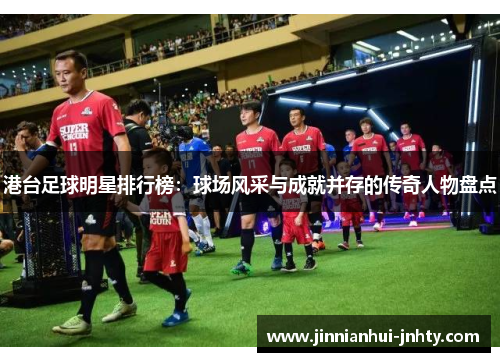港台足球明星排行榜：球场风采与成就并存的传奇人物盘点