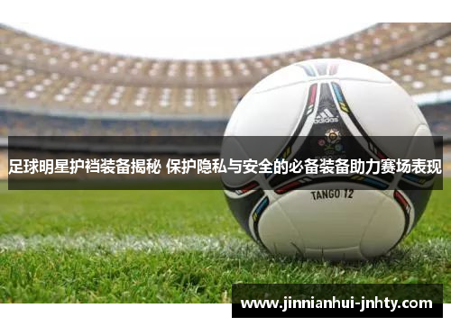 足球明星护裆装备揭秘 保护隐私与安全的必备装备助力赛场表现