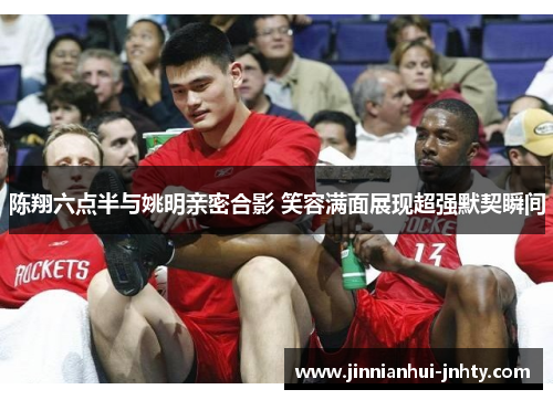 陈翔六点半与姚明亲密合影 笑容满面展现超强默契瞬间