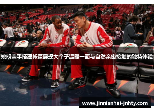 姚明亲手搭建帐篷展现大个子温暖一面与自然亲密接触的独特体验
