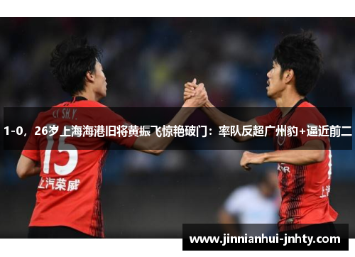 1-0，26岁上海海港旧将黄振飞惊艳破门：率队反超广州豹+逼近前二