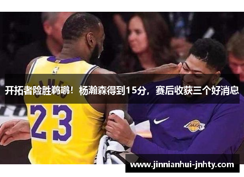 开拓者险胜鹈鹕！杨瀚森得到15分，赛后收获三个好消息