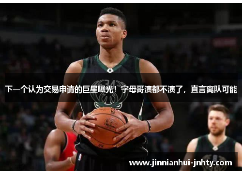 下一个认为交易申请的巨星曝光！字母哥演都不演了，直言离队可能